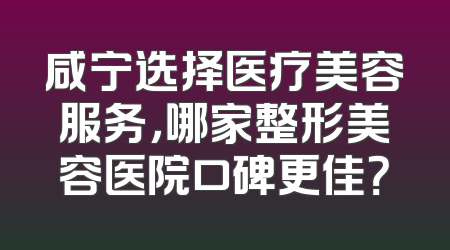 咸宁选择医疗美容服务，哪家整形美容医院口碑更佳？
