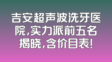 吉安超声波洗牙医院，实力派前五名揭晓，含价目表！