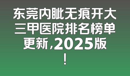 东莞内眦无痕开大三甲医院排名榜单更新，2025版！
