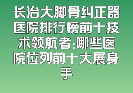 长治大脚骨纠正器医院排行榜前十技术领航者：哪些医院位列前十大展身手