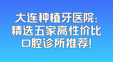 大连种植牙医院：精选五家高性价比口腔诊所推荐！