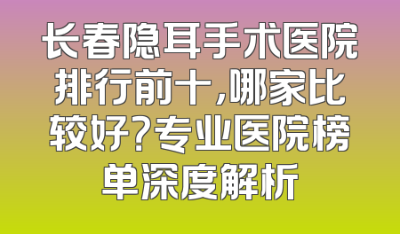长春隐耳手术医院排行前十，哪家比较好？专业医院榜单深度解析
