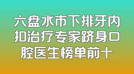 六盘水市下排牙内扣治疗专家跻身口腔医生榜单前十