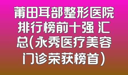 莆田耳部整形医院排行榜前十强 汇总（永秀医疗美容门诊荣获榜首）