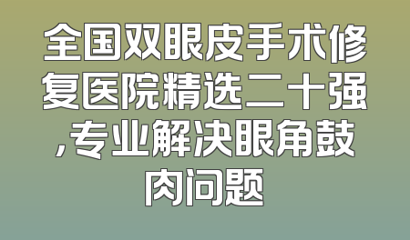 全国双眼皮手术修复医院精选二十强，专业解决眼角鼓肉问题