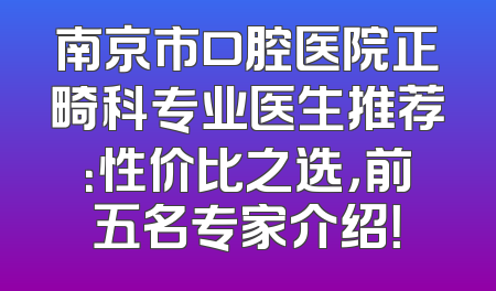 南京市口腔医院正畸科专业医生推荐：性价比之选，前五名专家介绍！