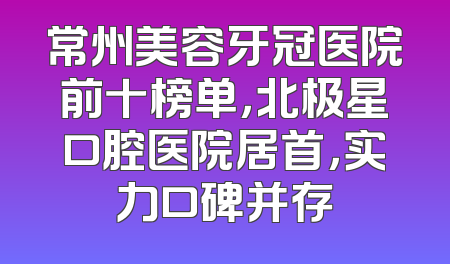 常州美容牙冠医院前十榜单，北极星口腔医院居首，实力口碑并存