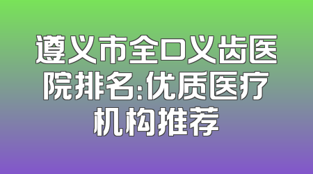 遵义市全口义齿医院排名：优质医疗机构推荐