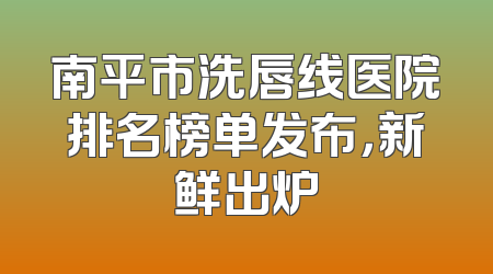南平市洗唇线医院排名榜单发布，新鲜出炉