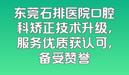 东莞石排医院口腔科矫正技术升级，服务优质获认可，备受赞誉