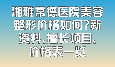 湘雅常德医院美容整形价格如何？新资料、擅长项目、价格表一览