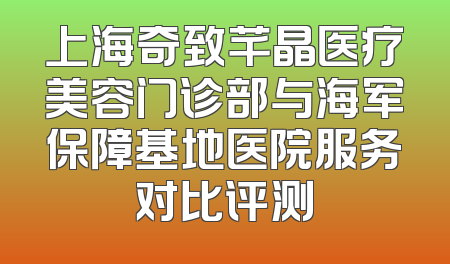 上海奇致芊晶医疗美容门诊部与海军保障基地医院服务对比评测