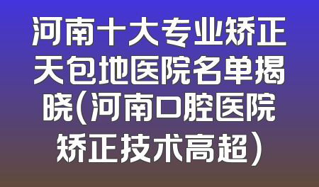 河南十大专业矫正天包地医院名单揭晓（河南口腔医院矫正技术高超）