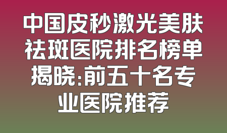 中国皮秒激光美肤祛斑医院排名榜单揭晓：前五十名专业医院推荐