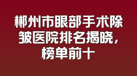 郴州市眼部手术除皱医院排名揭晓，榜单前十
