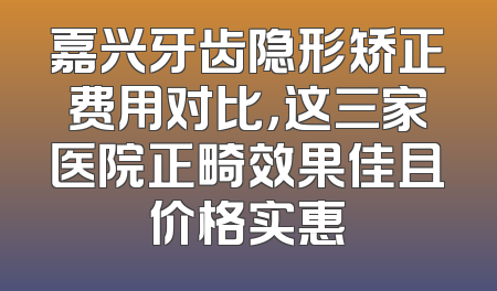 嘉兴牙齿隐形矫正费用对比，这三家医院正畸效果佳且价格实惠