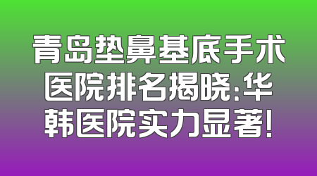 青岛垫鼻基底手术医院排名揭晓：华韩医院实力显著！
