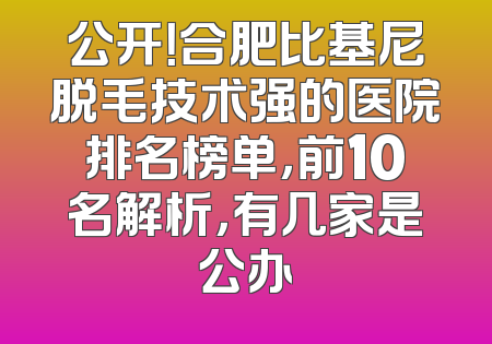 公开！合肥比基尼脱毛技术强的医院排名榜单，前10名解析，有几家是公办