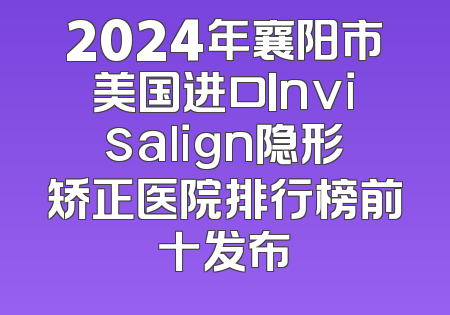 2024年襄阳市美国进口Invisalign隐形矫正医院排行榜前十发布