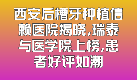 西安后槽牙种植信赖医院揭晓，瑞泰与医学院上榜，患者好评如潮