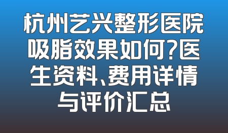 杭州艺兴整形医院吸脂效果如何？医生资料、费用详情与评价汇总