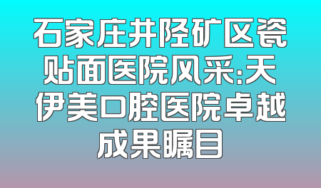 石家庄井陉矿区瓷贴面医院风采：天伊美口腔医院卓越成果瞩目