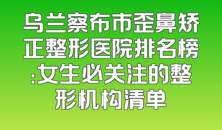 乌兰察布市歪鼻矫正整形医院排名榜：女生必关注的整形机构清单