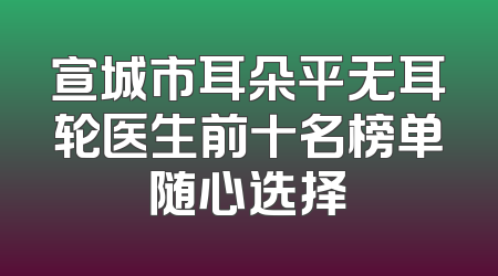 宣城市耳朵平无耳轮医生前十名榜单随心选择