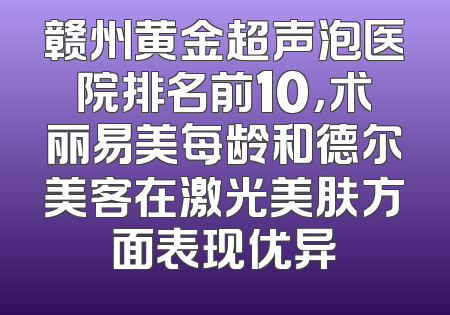 赣州黄金超声泡医院排名前10，术丽易美每龄和德尔美客在激光美肤方面表现优异