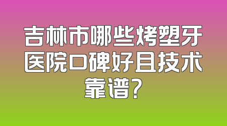 吉林市哪些烤塑牙医院口碑好且技术靠谱？