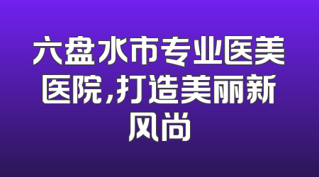 六盘水市专业医美医院，打造美丽新风尚