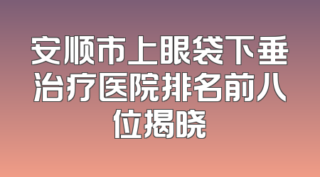 安顺市上眼袋下垂治疗医院排名前八位揭晓
