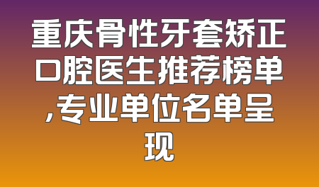 重庆骨性牙套矫正口腔医生推荐榜单，专业单位名单呈现