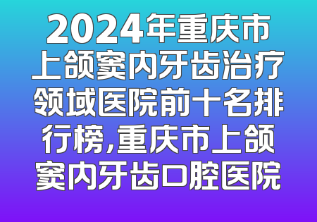 2024年重庆市上颌窦内牙齿治疗领域医院前十名排行榜，重庆市上颌窦内牙齿口腔医院