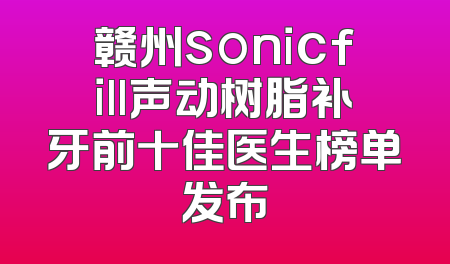 赣州sonicfill声动树脂补牙前十佳医生榜单发布