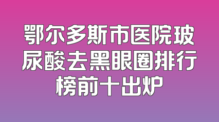 鄂尔多斯市医院玻尿酸去黑眼圈排行榜前十出炉