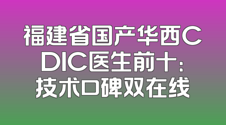 福建省国产华西CDIC医生前十：技术口碑双在线