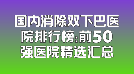 国内消除双下巴医院排行榜：前50强医院精选汇总