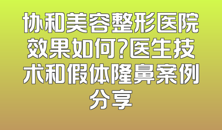 协和美容整形医院效果如何？医生技术和假体隆鼻案例分享