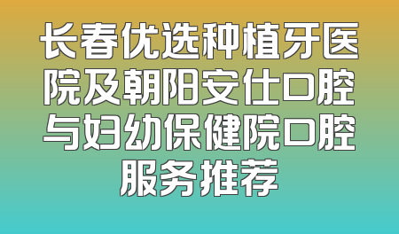 长春优选种植牙医院及朝阳安仕口腔与妇幼保健院口腔服务推荐