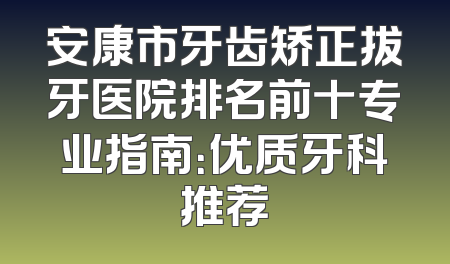 安康市牙齿矫正拔牙医院排名前十专业指南：优质牙科推荐