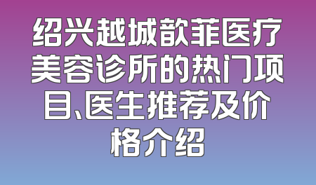 绍兴越城歆菲医疗美容诊所的热门项目、医生推荐及价格介绍