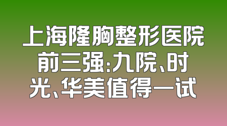 上海隆胸整形医院前三强：九院、时光、华美值得一试