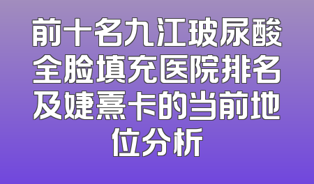 前十名九江玻尿酸全脸填充医院排名及婕熹卡的当前地位分析