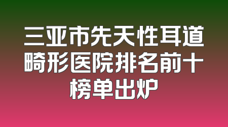 三亚市先天性耳道畸形医院排名前十榜单出炉