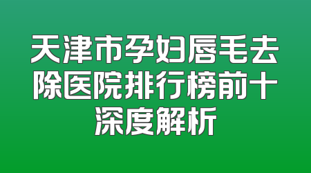 天津市孕妇唇毛去除医院排行榜前十深度解析