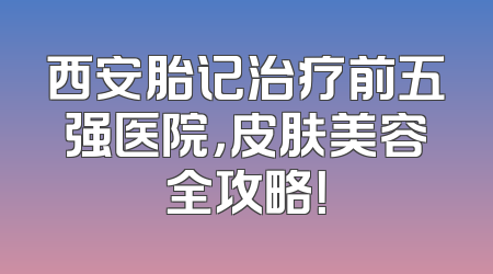 西安胎记治疗前五强医院，皮肤美容全攻略！