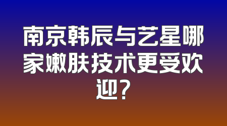 南京韩辰与艺星哪家嫩肤技术更受欢迎？