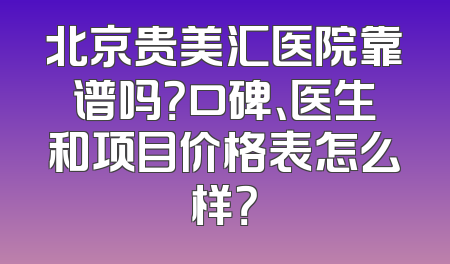 北京贵美汇医院靠谱吗？口碑、医生和项目价格表怎么样？
