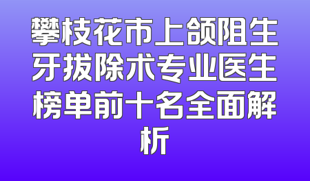 攀枝花市上颌阻生牙拔除术专业医生榜单前十名全面解析